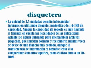 disquetera
 La unidad de 3,5 pulgadas permite intercambiar
  información utilizando disquetes magnéticos de 1,44 MB de
  capacidad. Aunque la capacidad de soporte es muy limitada
  si tenemos en cuenta las necesidades de las aplicaciones
  actuales se siguen utilizando para intercambiar archivos
  pequeños, pues pueden borrarse y reescribirse cuantas veces
  se desee de una manera muy cómoda, aunque la
  transferencia de información es bastante lenta si la
  comparamos con otros soportes, como el disco duro o un CD-
  ROM.
 