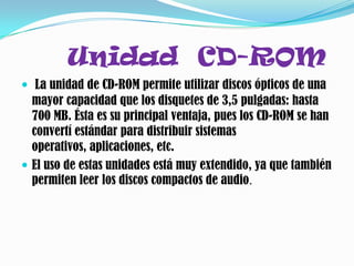 Unidad CD-ROM
 La unidad de CD-ROM permite utilizar discos ópticos de una
  mayor capacidad que los disquetes de 3,5 pulgadas: hasta
  700 MB. Ésta es su principal ventaja, pues los CD-ROM se han
  convertí estándar para distribuir sistemas
  operativos, aplicaciones, etc.
 El uso de estas unidades está muy extendido, ya que también
  permiten leer los discos compactos de audio.
 
