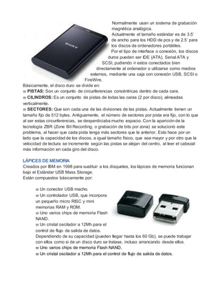 Normalmente usan un sistema de grabación
magnética analógica.
Actualmente el tamaño estándar es de 3.5’
de ancho para los HDD de pcs y de 2.5’ para
los discos de ordenadores portátiles.
Por el tipo de interface o conexión, los discos
duros pueden ser IDE (ATA), Serial ATA y
SCSI, pudiendo ir estos conectados bien
directamente al ordenador o utilizarse como medios
externos, mediante una caja con conexión USB, SCSI o
FireWire.
Básicamente, el disco duro se divide en:
 PISTAS: Son un conjunto de circunferencias concéntricas dentro de cada cara.
 CILINDROS: Es un conjunto de pistas de todas las caras (2 por disco), alineadas
verticalmente.
 SECTORES: Que son cada una de las divisiones de las pistas. Actualmente tienen un
tamaño fijo de 512 bytes. Antiguamente, el número de sectores por pista era fijo, con lo que
al ser estas circunferencias, se desperdiciaba mucho espacio. Con la aparición de la
tecnología ZBR (Zone Bit Recording, o grabación de bits por zona) se solucionó este
problema, al hacer que cada pista tenga más sectores que la anterior. Esto hace por un
lado que la capacidad de los discos, a igual tamaño físico, que sea mayor y por otro que la
velocidad de lectura se incremente según las pistas se alejan del centro, al leer el cabezal
más información en cada giro del disco.
Creados por IBM en 1998 para sustituir a los disquetes, los lápices de memoria funcionan
bajo el Estándar USB Mass Storage.
Están compuestos básicamente por:
 Un conector USB macho.
 Un controlador USB, que incorpora
un pequeño micro RISC y mini
memorias RAM y ROM.
 Uno varios chips de memoria Flash
NAND.
 Un cristal oscilador a 12Mh para el
control de flujo de salida de datos.
Dependiendo de su capacidad (pueden llegar hasta los 60 Gb), se puede trabajar
con ellos como si de un disco duro se tratase, incluso arrancando desde ellos.
 Uno varios chips de memoria Flash NAND.
 Un cristal oscilador a 12Mh para el control de flujo de salida de datos.
 