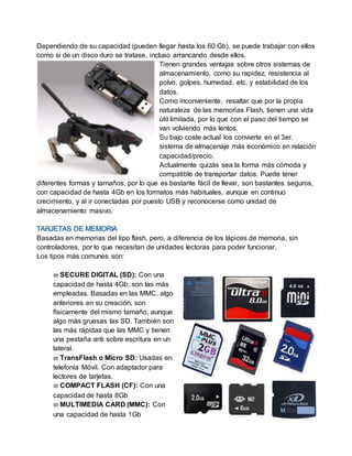 Dependiendo de su capacidad (pueden llegar hasta los 60 Gb), se puede trabajar con ellos
como si de un disco duro se tratase, incluso arrancando desde ellos.
Tienen grandes ventajas sobre otros sistemas de
almacenamiento, como su rapidez, resistencia al
polvo, golpes, humedad, etc. y estabilidad de los
datos.
Como inconveniente, resaltar que por la propia
naturaleza de las memorias Flash, tienen una vida
útil limitada, por lo que con el paso del tiempo se
van volviendo más lentos.
Su bajo coste actual los convierte en el 3er.
sistema de almacenaje más económico en relación
capacidad/precio.
Actualmente quizás sea la forma más cómoda y
compatible de transportar datos. Puede tener
diferentes formas y tamaños, por lo que es bastante fácil de llevar, son bastantes seguros,
con capacidad de hasta 4Gb en los formatos más habituales, aunque en continuo
crecimiento, y al ir conectadas por puesto USB y reconocerse como unidad de
almacenamiento masivo.
Basadas en memorias del tipo flash, pero, a diferencia de los lápices de memoria, sin
controladores, por lo que necesitan de unidades lectoras para poder funcionar.
Los tipos más comunes son:
 SECURE DIGITAL (SD): Con una
capacidad de hasta 4Gb, son las más
empleadas. Basadas en las MMC, algo
anteriores en su creación, son
físicamente del mismo tamaño, aunque
algo más gruesas las SD. También son
las más rápidas que las MMC y tienen
una pestaña anti sobre escritura en un
lateral.
 TransFlash o Micro SD: Usadas en
telefonía Móvil. Con adaptador para
lectores de tarjetas.
 COMPACT FLASH (CF): Con una
capacidad de hasta 8Gb
 MULTIMEDIA CARD (MMC): Con
una capacidad de hasta 1Gb
 