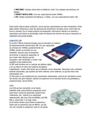  MINI MMC: Usadas sobre todo en telefonía móvil. Con adaptar para lectores de
tarjetas.
 SMART MEDIA (SM): Con una capacidad de hasta 256Mb.
 XD: Tarjeta propietaria de Olympus y Fujitsu, con una capacidad de hasta 1Gb.
Este medio está en plena evolución, por lo que las capacidades son solo orientativas. Entre
ellas existen diferencias, tanto de velocidad de transmisión de datos como, sobre todo de
forma y tamaño. Es un medio práctico de transportar información debido a su tamaño y
capacidad, pero tienen la desventaja sobre los lápices de memoria de que es necesario un
adaptador para poder leerlas.
En el año 1994 la empresa Iomega saca al mercado un sistema
de almacenamiento denominado ZIP con una capacidad
en principio de 100Mb y posteriormente de
250Mb, pronto se convirtió en una
excelente solución para el transporte
de archivos y copias de seguridad, al
ser mucho más rápidos que los
disquetes, más resistentes y mucho más
estables en las grabaciones.
El ZIP está formado por un estuche de plástico rígido
y en su interior en disco de materias de plástico
magnetizado, mucho más denso que el utilizado en los disquetes. Necesitan unas unidades
lectoras especiales, que pueden ser tanto internas como externas, lo que las hace más
interesantes aún.
Si bien para su uso profesional son sumamente interesantes, para el uso doméstico nunca
han tenido una gran difusión, debido a la aparición en el mercado de los cds grabables y,
posteriormente, de los DVDs
Los CDs se han convertido en el medio
estándar tanto para distribuir programas como
para hacer copias de seguridad, grabaciones
multimedia, etc., debido a su capacidad
relativamente alta (hay CDs de 800Mb y de 900
Mb) y, sobre todo, a su bajo coste.
Es el medio idóneo para difundir programas y
datos que no queramos que se alteren, ya que
una vez cerrada su grabación, esta no se puede
 