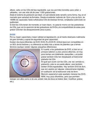 alterar, salvo en los CDs del tipo regrabable, que nos permiten borrarlos para volver a
utilizarlos, con una vida útil de unas 1,000 grabaciones.
Dado el sistema de grabación por láser, el cual detecta tanto tamaño como forma, hay en el
marcado gran variedad de formatos. Desde el estándar redondo de 12cm y los de 8cm, de
180Mb de capacidad, hasta sofisticados CDs de diversas formas, empleados sobre todo en
publicidad.
Si bien los CDs tienen de momento un buen futuro, no pasa lo mismo con las grabadoras
de CDs, que con la aparición de las grabadoras de DVDs y la compatibilidad de estas para
grabar CDs han ido desapareciendo poco a poco.
Por su mayor capacidad y mayor calidad en lagrabación, es el medio ideal para multimedia
de gran formato y copias de seguridad de gran capacidad.
Existen dos tipos diferentes de DVD: DVD–R y DVD+R. Ambos tipos son compatibles en
un 90% de los lectores y su diferencia se debe mas a temas de patentes que a temas
técnicos (aunque existen algunas pequeñas diferencias).
En cuanto a los grabadores de DVD, si bien en un
principio salieron a unos precios altísimos, en muy
poco tiempo son totalmente asequibles, y al poder
grabar también CDs han desplazado al tradicional
grabador de CDs.
Al igual que ocurre con los CDs, una vez cerrada su
grabación, esta no se puede alterar, pero también
existen DVDs regrabables. Hay también DVD de 8cm.
que son usados por algunas videocámaras digitales
en sustitución de la tradicional cinta de 8mm.
Mención especial en este apartado merecen los DVD-
RAM, muy poco difundidos, pero que permiten
trabajar con ellos como si de una unidad más de disco se tratara (leer, modificar, grabar,
etc.).
 