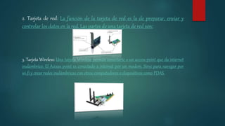 2. Tarjeta de red: La función de la tarjeta de red es la de preparar, enviar y
controlar los datos en la red. Las partes de una tarjeta de red son:
3. Tarjeta Wireless: Una tarjeta Wireless permite conectarte a un access point que da internet
inalámbrico. El Access point es conectado a internet por un modem. Sirve para navegar por
wi-fi y crear redes inalámbricas con otros computadores o dispositivos como PDAS.
 