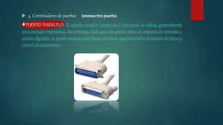  4. Controladores de puertos: tenemos tres puertos.
♦PUERTO PARALELO: El puerto paralelo (protocolo Centronics) se utiliza generalmente
para manejar impresoras. Sin embargo, dado que este puerto tiene un conjunto de entradas y
salidas digitales, se puede emplear para hacer prácticas experimentales de lectura de datos y
control de dispositivos.
 