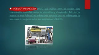 ♦ PUERTO INFRARROJO (IrDA) Los puertos IrDA se utilizan para
comunicación inalámbrica entre los dispositivos y el ordenador. Este tipo de
puertos es más habitual en ordenadores portátiles que en ordenadores de
sobremesa, en los que se suelen usar adaptadores USB IrDA.
 