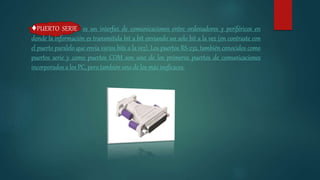 ♦PUERTO SERIE es un interfaz de comunicaciones entre ordenadores y periféricos en
donde la información es transmitida bit a bit enviando un solo bit a la vez (en contraste con
el puerto paralelo que envía varios bits a la vez). Los puertos RS-232, también conocidos como
puertos serie y como puertos COM son uno de los primeros puertos de comunicaciones
incorporados a los PC, pero también uno de los más ineficaces.
 