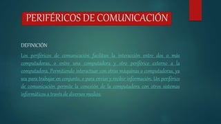 PERIFÉRICOS DE COMUNICACIÓN
DEFINICIÓN
Los periféricos de comunicación facilitan la interacción entre dos o más
computadoras, o entre una computadora y otro periférico externo a la
computadora. Permitiendo interactuar con otras máquinas o computadoras, ya
sea para trabajar en conjunto, o para enviar y recibir información. Un periférico
de comunicación permite la conexión de la computadora con otros sistemas
informáticos a través de diversos medios.
 