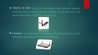  TARJETA DE RED permite la comunicación entre diferentes aparatos
conectados entre si y también permite compartir recursos entre dos o más
equipos (discos duros, CD-ROM, impresoras, etc).
 Enrutador: es un dispositivo de hardware para interconexión de red de
ordenadores que opera en la capa tres (nivel de red).
 