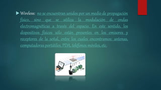  Wireless: no se encuentran unidos por un medio de propagación
físico, sino que se utiliza la modulación de ondas
electromagnéticas a través del espacio. En este sentido, los
dispositivos físicos sólo están presentes en los emisores y
receptores de la señal, entre los cuales encontramos: antenas,
computadoras portátiles, PDA, teléfonos móviles, etc.
 
