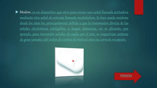  Modem: es un dispositivo que sirve para enviar una señal llamada portadora
mediante otra señal de entrada llamada moduladora. Se han usado módems
desde los años 60, principalmente debido a que la transmisión directa de las
señales electrónicas inteligibles, a largas distancias, no es eficiente, por
ejemplo, para transmitir señales de audio por el aire, se requerirían antenas
de gran tamaño (del orden de cientos de metros) para su correcta recepción.
PRIMERA
 