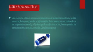 USB o Memoria Flash
 Una memoria USB, es un pequeño dispositivo de almacenamiento que utiliza
memoria flash para guardar la información. Estas memorias son resistentes a
los rasguños(externos) y al polvo que han afectado a las formas previas de
almacenamiento portátil, como los CD y los disquetes
 