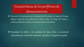 Características de los periféricos de
almacenamiento
 Duración: Es la permanencia sin alteración de los datos a lo largo del tiempo.
Algunos soportes van perdiendo la señal escrita a lo largo del tiempo y
acaban perdiendo los datos por insolencia física del soporte.
 Densidad: Se refiere a la cantidad de datos (bits o caracteres)
contenidos por unidad de volumen, superficie o longitud ocupada.
 