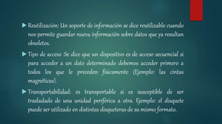  Reutilización: Un soporte de información se dice reutilizable cuando
nos permite guardar nueva información sobre datos que ya resultan
obsoletos.
 Tipo de acceso :Se dice que un dispositivo es de acceso secuencial si
para acceder a un dato determinado debemos acceder primero a
todos los que le preceden físicamente (Ejemplo: las cintas
magnéticas).
 Transportabilidad: es transportable si es susceptible de ser
trasladado de una unidad periférica a otra. Ejemplo: el disquete
puede ser utilizado en distintas disqueteras de su mismo formato.
 