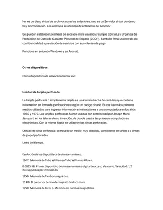 No es un disco virtual de archivos como los anteriores, sino es un Servidor virtual donde no
hay sincronización. Los archivos se acceden directamente del servidor.
Se pueden establecer permisos de accesos entre usuarios y cumple con la Ley Orgánica de
Protección de Datos de Carácter Personal de España (LODP). También firma un contrato de
confidencialidad y prestación de servicios con sus clientes de pago.
Funciona en entornos Windows y en Android.
Otros dispositivos
Otros dispositivos de almacenamiento son:
Unidad de tarjeta perforada.
La tarjeta perforada o simplemente tarjeta es una lámina hecha de cartulina que contiene
información en forma de perforaciones según un código binario. Estos fueron los primeros
medios utilizados para ingresar información e instrucciones a una computadora en los años
1960 y 1970. Las tarjetas perforadas fueron usadas con anterioridad por Joseph Marie
Jacquard en los telares de su invención, de donde pasó a las primeras computadoras
electrónicas. Con la misma lógica se utilizaron las cintas perforadas.
Unidad de cinta perforada: se trata de un medio muy obsoleto, consistente en tarjetas o cintas
de papel perforadas.
Línea del tiempo.
Evoluciónde losdispositivosde almacenamiento.
1947: Memoriade Tubo WilliamsoTuboWilliams-Kilburn.
0,0625 KB. Primerdispositivode almacenamientodigitalde accesoaleatorio.Velocidad:1,2
milisegundosporinstrucción.
1950: Memoriade Tambor magnético.
10 KB. El precursordel modernoplatode discoduro.
1950: Memoriade toros o Memoriade núcleosmagnéticos.
 