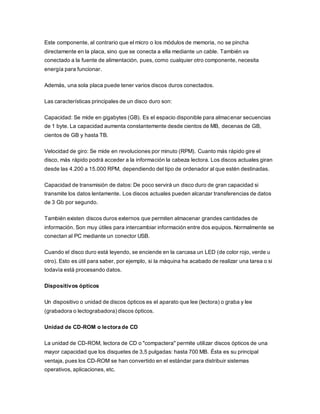 Este componente, al contrario que el micro o los módulos de memoria, no se pincha
directamente en la placa, sino que se conecta a ella mediante un cable. También va
conectado a la fuente de alimentación, pues, como cualquier otro componente, necesita
energía para funcionar.
Además, una sola placa puede tener varios discos duros conectados.
Las características principales de un disco duro son:
Capacidad: Se mide en gigabytes (GB). Es el espacio disponible para almacenar secuencias
de 1 byte. La capacidad aumenta constantemente desde cientos de MB, decenas de GB,
cientos de GB y hasta TB.
Velocidad de giro: Se mide en revoluciones por minuto (RPM). Cuanto más rápido gire el
disco, más rápido podrá acceder a la información la cabeza lectora. Los discos actuales giran
desde las 4.200 a 15.000 RPM, dependiendo del tipo de ordenador al que estén destinadas.
Capacidad de transmisión de datos: De poco servirá un disco duro de gran capacidad si
transmite los datos lentamente. Los discos actuales pueden alcanzar transferencias de datos
de 3 Gb por segundo.
También existen discos duros externos que permiten almacenar grandes cantidades de
información. Son muy útiles para intercambiar información entre dos equipos. Normalmente se
conectan al PC mediante un conector USB.
Cuando el disco duro está leyendo, se enciende en la carcasa un LED (de color rojo, verde u
otro). Esto es útil para saber, por ejemplo, si la máquina ha acabado de realizar una tarea o si
todavía está procesando datos.
Dispositivos ópticos
Un dispositivo o unidad de discos ópticos es el aparato que lee (lectora) o graba y lee
(grabadora o lectograbadora) discos ópticos.
Unidad de CD-ROM o lectora de CD
La unidad de CD-ROM, lectora de CD o "compactera" permite utilizar discos ópticos de una
mayor capacidad que los disquetes de 3,5 pulgadas: hasta 700 MB. Ésta es su principal
ventaja, pues los CD-ROM se han convertido en el estándar para distribuir sistemas
operativos, aplicaciones, etc.
 