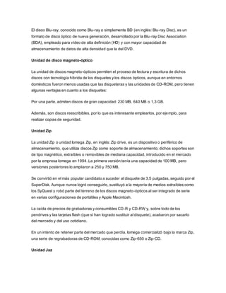 El disco Blu-ray, conocido como Blu-ray o simplemente BD (en inglés: Blu-ray Disc), es un
formato de disco óptico de nueva generación, desarrollado por la Blu-ray Disc Association
(BDA), empleado para vídeo de alta definición (HD) y con mayor capacidad de
almacenamiento de datos de alta densidad que la del DVD.
Unidad de disco magneto-óptico
La unidad de discos magneto-ópticos permiten el proceso de lectura y escritura de dichos
discos con tecnología híbrida de los disquetes y los discos ópticos, aunque en entornos
domésticos fueron menos usadas que las disqueteras y las unidades de CD-ROM, pero tienen
algunas ventajas en cuanto a los disquetes:
Por una parte, admiten discos de gran capacidad: 230 MB, 640 MB o 1,3 GB.
Además, son discos reescribibles, por lo que es interesante emplearlos, por ejemplo, para
realizar copias de seguridad.
Unidad Zip
La unidad Zip o unidad Iomega Zip, en inglés: Zip drive, es un dispositivo o periférico de
almacenamiento, que utiliza discos Zip como soporte de almacenamiento; dichos soportes son
de tipo magnético, extraíbles o removibles de mediana capacidad, introducido en el mercado
por la empresa Iomega en 1994. La primera versión tenía una capacidad de 100 MB, pero
versiones posteriores lo ampliaron a 250 y 750 MB.
Se convirtió en el más popular candidato a suceder al disquete de 3,5 pulgadas, seguido por el
SuperDisk. Aunque nunca logró conseguirlo, sustituyó a la mayoría de medios extraíbles como
los SyQuest y robó parte del terreno de los discos magneto-ópticos al ser integrado de serie
en varias configuraciones de portátiles y Apple Macintosh.
La caída de precios de grabadoras y consumibles CD-R y CD-RW y, sobre todo de los
pendrives y las tarjetas flash (que sí han logrado sustituir al disquete), acabaron por sacarlo
del mercado y del uso cotidiano.
En un intento de retener parte del mercado que perdía, Iomega comercializó bajo la marca Zip,
una serie de regrabadoras de CD-ROM, conocidas como Zip-650 o Zip-CD.
Unidad Jaz
 