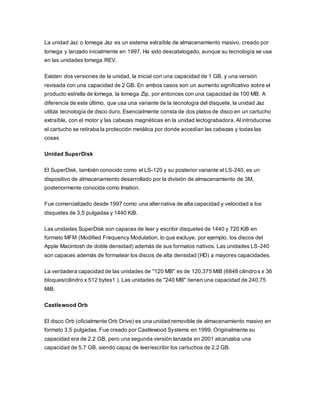 La unidad Jaz o Iomega Jaz es un sistema extraíble de almacenamiento masivo, creado por
Iomega y lanzado inicialmente en 1997. Ha sido descatalogado, aunque su tecnología se usa
en las unidades Iomega REV.
Existen dos versiones de la unidad, la inicial con una capacidad de 1 GB, y una versión
revisada con una capacidad de 2 GB. En ambos casos son un aumento significativo sobre el
producto estrella de Iomega, la Iomega Zip, por entonces con una capacidad de 100 MB. A
diferencia de este último, que usa una variante de la tecnología del disquete, la unidad Jaz
utiliza tecnología de disco duro. Esencialmente consta de dos platos de disco en un cartucho
extraíble, con el motor y las cabezas magnéticas en la unidad lectograbadora. Al introducirse
el cartucho se retiraba la protección metálica por donde accedían las cabezas y todas las
cosas
Unidad SuperDisk
El SuperDisk, también conocido como el LS-120 y su posterior variante el LS-240, es un
dispositivo de almacenamiento desarrollado por la división de almacenamiento de 3M,
posteriormente conocida como Imation.
Fue comercializado desde 1997 como una alternativa de alta capacidad y velocidad a los
disquetes de 3,5 pulgadas y 1440 KiB.
Las unidades SuperDisk son capaces de leer y escribir disquetes de 1440 y 720 KiB en
formato MFM (Modified Frequency Modulation, lo que excluye, por ejemplo, los discos del
Apple Macintosh de doble densidad) además de sus formatos nativos. Las unidades LS-240
son capaces además de formatear los discos de alta densidad (HD) a mayores capacidades.
La verdadera capacidad de las unidades de "120 MB" es de 120,375 MiB (6848 cilindros x 36
bloques/cilindro x 512 bytes1 ). Las unidades de "240 MB" tienen una capacidad de 240,75
MiB.
Castlewood Orb
El disco Orb (oficialmente Orb Drive) es una unidad removible de almacenamiento masivo en
formato 3,5 pulgadas. Fue creado por Castlewood Systems en 1999. Originalmente su
capacidad era de 2,2 GB, pero una segunda versión lanzada en 2001 alcanzaba una
capacidad de 5,7 GB, siendo capaz de leer/escribir los cartuchos de 2,2 GB.
 