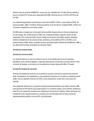 Existen fotos de la feria COMDEX'97 en que se ven unidades de 2,16 GB. Esto es debido a
que en formato FAT16 esa es la capacidad del ORB, mientras que en FAT32 y NTFS es de
2,2 GB.
La unidad lectograbadora se distribuyó como interna EIDE o SCSI y como externa SCSI, de
puerto paralelo, USB o FireWire. Estas tres últimas eran por dentro unidades EIDE o SCSI con
una placa adaptadora a la interfaz usada.
El ORB sale a competir por el mercado del removible de gama alta en directa competencia
con la Iomega Jaz (2 GB contra 2,2 GB) y las unidades de Disco magneto-óptico de alta
capacidad. Pero antes del 2000, toda la categoría de discos removibles quedan obsoletos
debido al desplome de los precios de las unidades y consumibles CD-R y CD-RW, y con
posterioridad a 2006, de las unidades de disco de estado sólido (Pendrives de Memoria USB y
los diferentes formatos de tarjetas de memoria Flash).
Unidad de estado sólido
Unidad de memoria flash
La memoria flash es un tipo de memoria que se comercializa para el uso de aparatos
portátiles, como cámaras digitales o agendas electrónicas. El aparato correspondiente o bien
un lector de tarjetas, se conecta a la computadora a través del puerto USB o Firewire.
Unidad de tarjetas de memoria
El lector de tarjetas de memoria es un periférico que lee o escribe en soportes de memoria
flash. Actualmente, los instalados en computadores (incluidos en una placa o mediante puerto
USB), marcos digitales, lectores de DVD y otros dispositivos, suelen leer varios tipos de
tarjetas.
Una tarjeta de memoria es un pequeño soporte de almacenamiento que utiliza memoria USB
para guardar la información que puede requerir o no baterías (pilas), en los últimos modelos la
batería no es requerida, la batería era utilizada por los primeros modelos. Estas memorias son
resistentes a los rasguños externos y al polvo que han afectado a las formas previas de
almacenamiento portátil, como los CD y los disquetes.
 