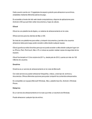 Cada usuario cuenta con 15 gigabytes de espacio gratuito para almacenar sus archivos,
ampliables mediante diferentes planes de pago.
Es accesible a través del sitio web desde computadoras y dispone de aplicaciones para
Android e iOS que permiten editar documentos y hojas de cálculo.
iCloud
iCloud es una plataforma de Apple y un sistema de almacenamiento en la nube.
Ofrece servicio para los clientes de Mac e iOS.
Se trata de una plataforma para editar y compartir documentos y permite a los usuarios
almacenar datos para luego poder acceder a ellos desde cualquier equipo.
iCloud guarda sus sitios favoritos para que se pueda acceder a ellos desde cualquier lugar con
su iPhone, iPad, iPod touch, Mac o Pc e incluso se pueden realizar copias de seguridad de los
equipos.
iCloud fue lanzado el 12 de octubre de 2011 y, desde julio de 2012, cuenta con más de 150
millones de usuarios.
Onedrive
Onedrive es un servicio de almacenamiento en la nube de Microsoft.
Con este servicio se pueden almacenar fotografías, vídeos, y todo tipo de archivos y
documentos. Ofrece diferentes opciones para poder compartir los contenidos almacenados.
Es compatible con equipos Microsoft Windows, Mac y plataformas iOs, Android o Windows
Phone.
Dataprius
Es un servicio de almacenamiento en la nube que imita un escritorio de Windows.
Puede almacenar cualquier tipo de archivo.
 
