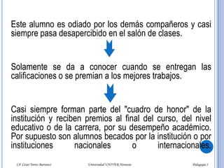 Este alumno es odiado por los demás compañeros y casi siempre pasa desapercibido en el salón de clases. Solamente se da a conocer cuando se entregan las calificaciones o se premian a los mejores trabajos. Casi siempre forman parte del "cuadro de honor" de la institución y reciben premios al final del curso, del nivel educativo o de la carrera, por su desempeño académico. Por supuesto son alumnos becados por la institución o por instituciones nacionales o internacionales.LP. César Torres Barranco                                             Universidad UNIVER Noroeste                                                                           Pedagogía I