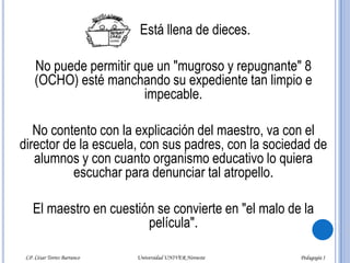              Está llena de dieces.No puede permitir que un "mugroso y repugnante" 8 (OCHO) esté manchando su expediente tan limpio e impecable. No contento con la explicación del maestro, va con el director de la escuela, con sus padres, con la sociedad de alumnos y con cuanto organismo educativo lo quiera escuchar para denunciar tal atropello.El maestro en cuestión se convierte en "el malo de la película".LP. César Torres Barranco                                             Universidad UNIVER Noroeste                                                                           Pedagogía I