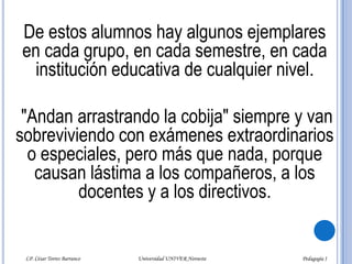 El maestro se le acerca y le dice:- Pero fulano de tal?. ¿No te dan ganas de trabajar como tus compañeros?- ¡Sí maestro! ¡Pero me las aguanto!Es tan descarado, que no se inmuta por nada. Todos los castigos y amenazas no le hacen mella, todo le resbala. Así es feliz. Ninguno de sus compañeros lo quiere como integrante de un equipo de trabajo, porque es incumplido, no hace la tarea que le asignan y deja mal parado al equipo en los trabajos.LP. César Torres Barranco                                             Universidad UNIVER Noroeste                                                                           Pedagogía I