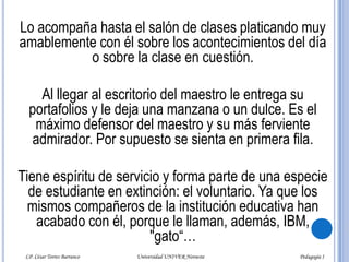 El alumno “barbero” Este alumno está muy pendiente de lo que hace el profesor, desde que llega a la institución y al salón de clases. Va muy solícito a su encuentro.- ¡Buenos días, profesor! ¿Cómo está usted? Permítame llevarle su portafolios.LP. César Torres Barranco                      Universidad UNIVER Noroeste                               Pedagogía I