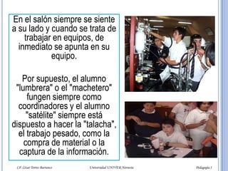 El alumno “cometa”Este alumno casi nunca asiste a clases. De vez en cuando se aparece con todos los "falsificantes" habidos y por haber. Se inventa todas las excusas inimaginables:- Salí de viaje?- Se me murió mi abuelita?- Estuve enfermo?- Se me descompuso el coche?- No pasó el camión?- Tuve que ayudarle a mi papá?LP. César Torres Barranco                                             Universidad UNIVER Noroeste                                                                           Pedagogía I