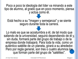 Como casi siempre consigue su propósito, lleva su estrategia a todas las instancias. Basta con "llorar" un poco y contar los más inverosímiles sucesos personales y familiares para que algunos profesores, directores y demás autoridades educativas muestren sensibilidad ante tales circunstancias y le concedan los respectivos "justificantes" o la autorización para que se le dispensen las ausencias y se le den oportunidades de "ponerse al corriente" en sus trabajos y tareas. LP. César Torres Barranco                                             Universidad UNIVER Noroeste                                                                           Pedagogía I