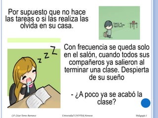El alumno "satélite“ Este alumno busca siempre a un alumno "lumbrera" o a un "machetero" para estar cerca de él en todo momento, admirando sus trabajos, sus intervenciones en clase y sus logros como estudiante en la universidad. Está presto a servirle en todo. Lo invita a la cafetería para ofrecerle un café, un refresco y hasta un bocadillo con el fin de ganar su confianza. LP. César Torres Barranco                      Universidad UNIVER Noroeste                               Pedagogía I