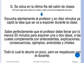 G. Se ubica en la última fila del salón de clases     (Es buen lugar para observar a todos y cada unos de los integrantes del aula.)Escucha atentamente al profesor y en diez minutos ya captó la idea que se va a exponer durante la clase.Sabe perfectamente que el profesor debe llenar por lo menos 50 minutos para exponer una o dos ideas, a las cuales complementa con antecedentes, explicaciones, consecuencias, ejemplos, anécdotas y chistes. Todo lo cual le aburre un poco, pero es respetuoso con el docente.LP. César Torres Barranco                                             Universidad UNIVER Noroeste                                                                           Pedagogía I