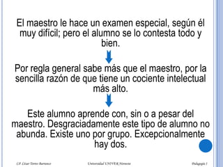 : El maestro le hace un examen especial, según él muy difícil; pero el alumno se lo contesta todo y bien. Por regla general sabe más que el maestro, por la sencilla razón de que tiene un cociente intelectual más alto.Este alumno aprende con, sin o a pesar del maestro. Desgraciadamente este tipo de alumno no abunda. Existe uno por grupo. Excepcionalmente hay dos.LP. César Torres Barranco                                             Universidad UNIVER Noroeste                                                                           Pedagogía I