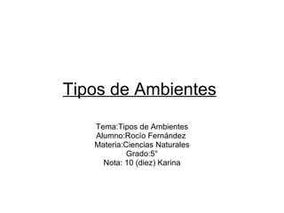 Tipos de Ambientes   Tema:Tipos de Ambientes Alumno:Rocío Fernández  Materia:Ciencias Naturales Grado:5° Nota: 10 (diez) Karina 
