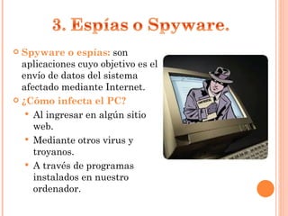 Spyware o espías:  son aplicaciones cuyo objetivo es el envío de datos del sistema afectado mediante Internet. ¿Cómo infecta el PC? Al ingresar en algún sitio web. Mediante otros virus y troyanos. A través de programas instalados en nuestro ordenador. 