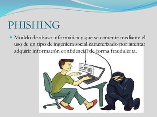 PHISHING
 Modelo de abuso informático y que se comente mediante el
uso de un tipo de ingeniera social caracterizado por intentar
adquirir información confidencial de forma fraudulenta.
 