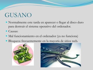 GUSANO
 Normalmente este tarda en aparecer o llegar al disco duro
para destruir el sistema operativo del ordenador.
 Causas:
 Mal funcionamiento en el ordenador (ya no funciona)
 Bloqueos frecuentemente en la mayoría de sitios web.
 