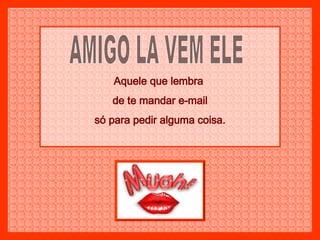 AMIGO LA VEM ELE Aquele que lembra  de te mandar e-mail só para pedir alguma coisa. 