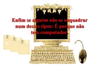 Enfim se alguém não se enquadrar num desses tipos: É porque não tem computador. 