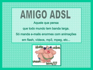 AMIGO ADSL Aquele que pensa  que todo mundo tem banda larga.  Só manda e-mails enormes com animações  em flash, vídeos, mp3, mpeg, etc...  