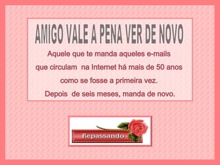 AMIGO VALE A PENA VER DE NOVO Aquele que te manda aqueles e-mails  que circulam  na Internet há mais de 50 anos  como se fosse a primeira vez.  Depois  de seis meses, manda de novo. 