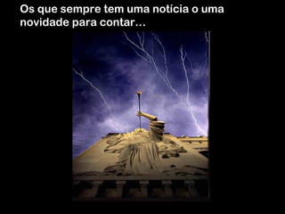 Os que sempre tem uma notícia o uma
novidade para contar…

 