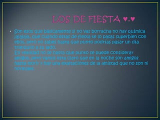 • Son esos que básicamente si no vas borracha no hay química
  jajajaja, que cuando estas de fiesta te lo pasas superbien con
  ellos, pero no sabes hasta que punto podrías pasar un día
  tranquilo a su lado.
  En realidad no se hasta que punto se puede considerar
  amigos, pero vamos esta claro que en la noche son amigos
  hasta morir y hay una exaltaciones de la amistad que no son ni
  normales.
 