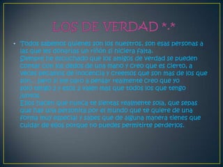 • Todos sabemos quienes son los nuestros, son esas personas a
  las que les donarías un riñón si hiciera falta.
  Siempre he escuchado que los amigos de verdad se pueden
  contar con los dedos de una mano y creo que es cierto, a
  veces pecamos de inocencia y creemos que son mas de los que
  son... pero si me paro a pensar realmente creo que yo
  solo tengo 2 y esos 2 valen mas que todos los que tengo
  juntos.
  Ellos hacen que nunca te sientas realmente sola, que sepas
  que hay una personita por el mundo que te quiere de una
  forma muy especial y sabes que de alguna manera tienes que
  cuidar de ellos porque no puedes permitirte perderlos.
 