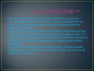 • Son esos que conoces por muchos lugares a los que has
  ido, por ejemplo, si has ido a teatro pos tus compañeros de
  teatro, que te caen muy bien y sientes mucho afecto por
  ellos, pero poco mas.
  Si los ves por la calle te paras, les saludas y preguntas por sus
  vidas y esas cosas, pero a la hora de llamar a alguien para ir al
  cine muchas veces los saltas en la agenda telefónica, aunque si
  que hay veces que te da la volada y los llamas a ellos modo
  nostálgico.
  Es bueno tener conocidos en todas partes, porque pueden
  ayudar mucho en varios momentos de tu vida, nunca esta de
  mas tener conocidos.
 