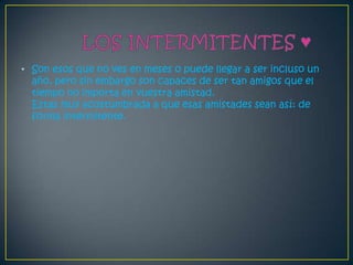 • Son esos que no ves en meses o puede llegar a ser incluso un
  año, pero sin embargo son capaces de ser tan amigos que el
  tiempo no importa en vuestra amistad.
  Estas muy acostumbrada a que esas amistades sean así: de
  forma intermitente.
 