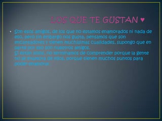 • Son esos amigos, de los que no estamos enamorados ni nada de
  eso, pero sin embargo nos gusta, pensamos que son
  encantadores y tienen muchísimas cualidades, supongo que en
  parte por eso son nuestros amigos.
  Si están solos, no terminamos de comprender porque la gente
  no se enamora de ellos, porque tienen muchos puntos para
  poder enamorar.
 