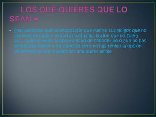 • Esas personas que te encantaría que fueran tus amigos que no
  conoces de nada y te haría muchísima ilusión que no fuera
  así... quieres tener la oportunidad de conocer pero aun no has
  tenido esa suerte o los conoces pero no has tenido la opción
  de demostrar que puedes ser una buena amiga
 