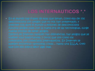 • En el mundo hay frases de esas que llenan, como esa de: los
  desconocidos son amigos que no nos han presentado, y
  Internet nos abre el mundo a millones de desconocidos
  futuros amigos pues con la nueva era de las tecnologías, surge
  nuevas formas de tener amigos.
  Dentro de Internet también hay diferencias, hay amigos que se
  vuelven muy importantes, y otros que son como los
  conocidos, son conocidos Internauticos. En Internet se
  pueden encontrar tantisimas cosas... hasta una ELLA, creo
  que con eso sobra decir algo mas.
 