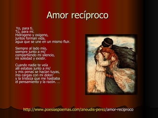 Amor recíproco     Yo, para ti.  Tú, para mí.  Hidrogeno y oxigeno,  juntos forman vida,  agua que se une en un mismo fluir.  Siempre al lado mío,  siempre junto a mi/  compartiendo mi silencio,  mi soledad y existir.  Cuando nadie te veía allí estabas junto a mi/  y mis penas se hacían tuyas,  mis cargas con mi dolor/  y la tristeza que me hastiaba el pensamiento y la razón. … http:// www.poesiaspoemas.com / aneudis - perez /amor-reciproco   