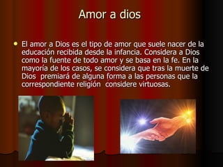 Amor a dios  El amor a Dios es el tipo de amor que suele nacer de la educación recibida desde la infancia. Considera a Dios como la fuente de todo amor y se basa en la fe. En la mayoría de los casos, se considera que tras la muerte de Dios  premiará de alguna forma a las personas que la correspondiente religión  considere virtuosas.  
